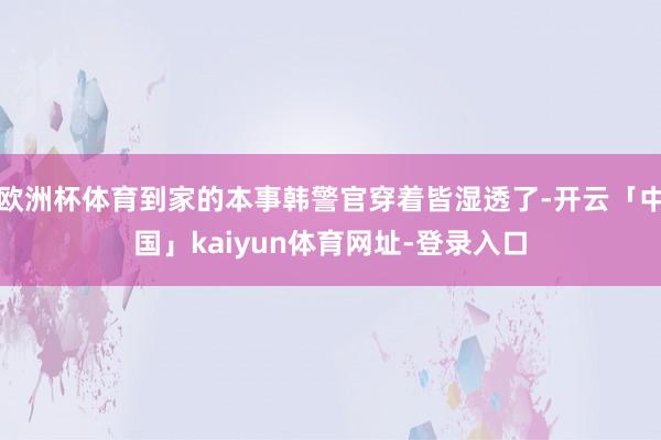 欧洲杯体育到家的本事韩警官穿着皆湿透了-开云「中国」kaiyun体育网址-登录入口