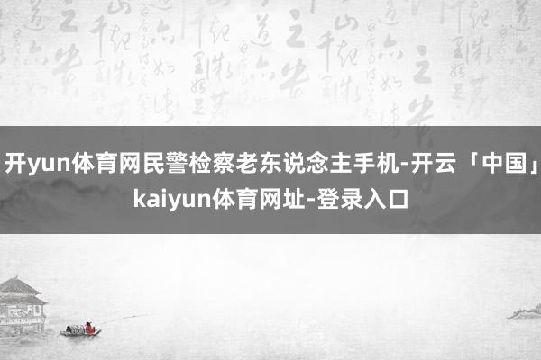 开yun体育网民警检察老东说念主手机-开云「中国」kaiyun体育网址-登录入口