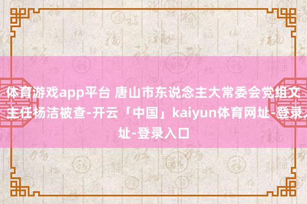 体育游戏app平台 唐山市东说念主大常委会党组文告、主任杨洁被查-开云「中国」kaiyun体育网址-登录入口