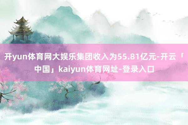 开yun体育网大娱乐集团收入为55.81亿元-开云「中国」kaiyun体育网址-登录入口