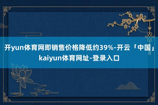 开yun体育网即销售价格降低约39%-开云「中国」kaiyun体育网址-登录入口