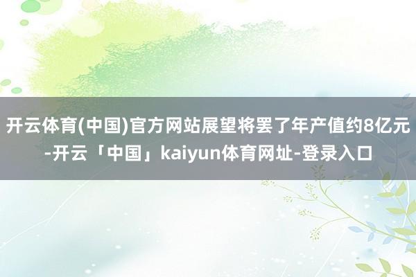 开云体育(中国)官方网站展望将罢了年产值约8亿元-开云「中国」kaiyun体育网址-登录入口