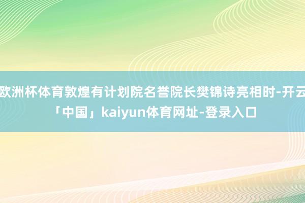 欧洲杯体育敦煌有计划院名誉院长樊锦诗亮相时-开云「中国」kaiyun体育网址-登录入口