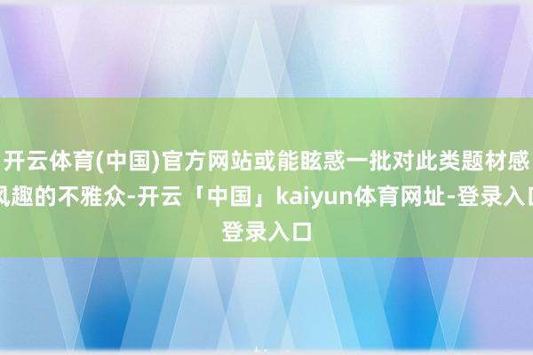 开云体育(中国)官方网站或能眩惑一批对此类题材感风趣的不雅众-开云「中国」kaiyun体育网址-登录入口