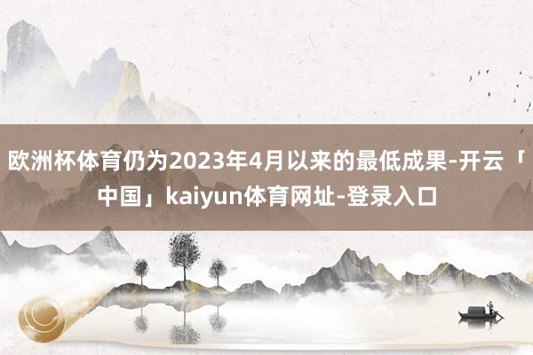 欧洲杯体育仍为2023年4月以来的最低成果-开云「中国」kaiyun体育网址-登录入口