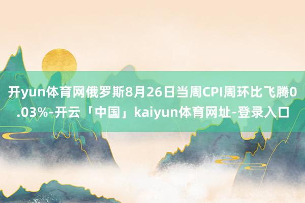 开yun体育网俄罗斯8月26日当周CPI周环比飞腾0.03%-开云「中国」kaiyun体育网址-登录入口