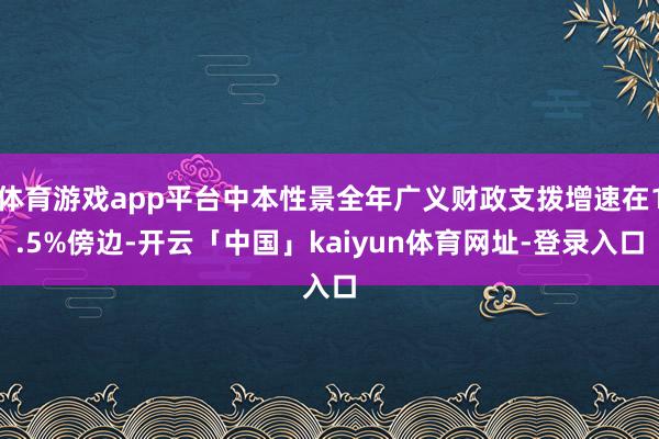 体育游戏app平台中本性景全年广义财政支拨增速在1.5%傍边-开云「中国」kaiyun体育网址-登录入口