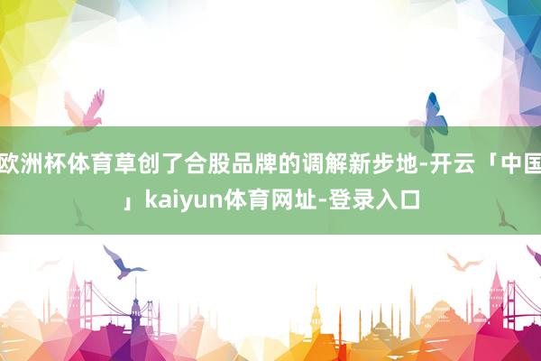 欧洲杯体育草创了合股品牌的调解新步地-开云「中国」kaiyun体育网址-登录入口