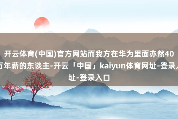 开云体育(中国)官方网站而我方在华为里面亦然40多万年薪的东谈主-开云「中国」kaiyun体育网址-登录入口