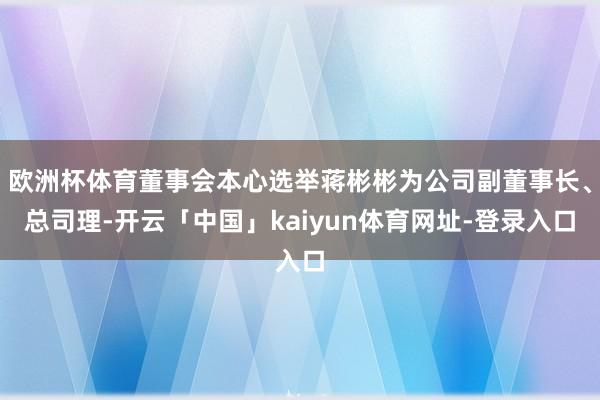 欧洲杯体育董事会本心选举蒋彬彬为公司副董事长、总司理-开云「中国」kaiyun体育网址-登录入口