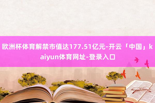 欧洲杯体育解禁市值达177.51亿元-开云「中国」kaiyun体育网址-登录入口