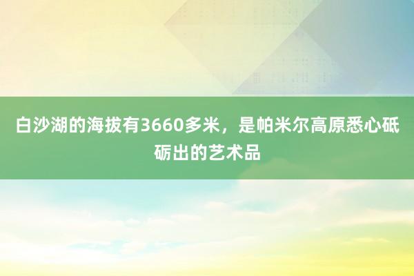 白沙湖的海拔有3660多米，是帕米尔高原悉心砥砺出的艺术品