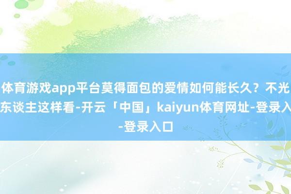 体育游戏app平台莫得面包的爱情如何能长久？不光别东谈主这样看-开云「中国」kaiyun体育网址-登录入口