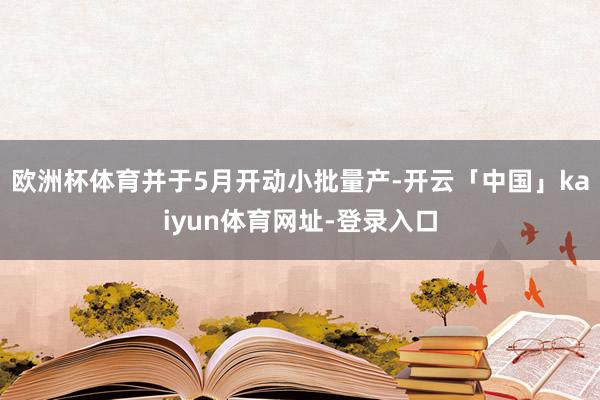 欧洲杯体育并于5月开动小批量产-开云「中国」kaiyun体育网址-登录入口