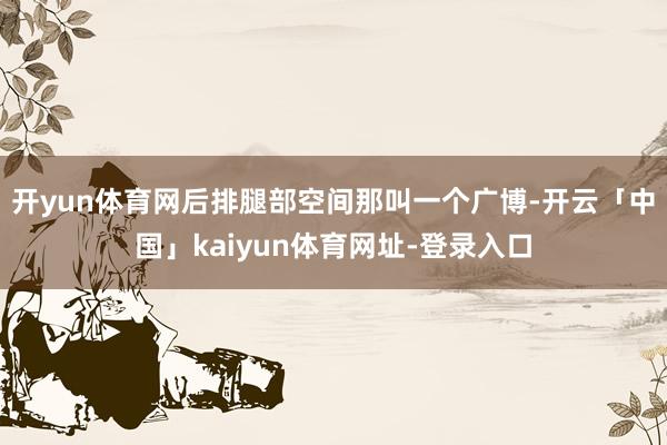 开yun体育网后排腿部空间那叫一个广博-开云「中国」kaiyun体育网址-登录入口