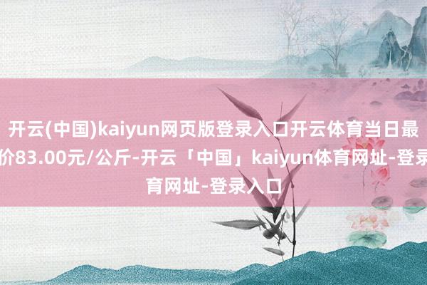 开云(中国)kaiyun网页版登录入口开云体育当日最高报价83.00元/公斤-开云「中国」kaiyun体育网址-登录入口