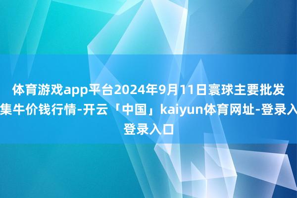 体育游戏app平台2024年9月11日寰球主要批发市集牛价钱行情-开云「中国」kaiyun体育网址-登录入口