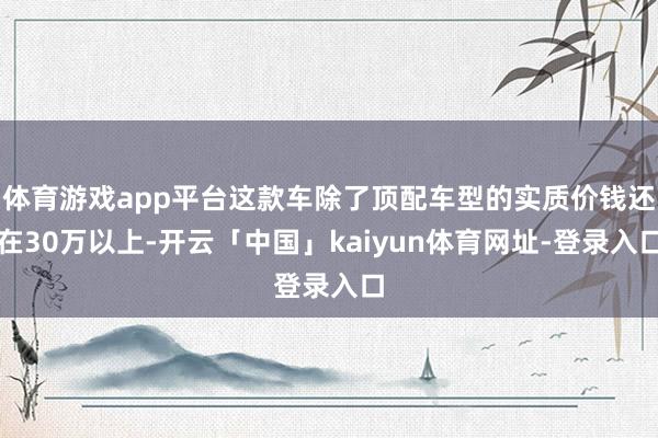 体育游戏app平台这款车除了顶配车型的实质价钱还在30万以上-开云「中国」kaiyun体育网址-登录入口