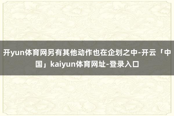 开yun体育网另有其他动作也在企划之中-开云「中国」kaiyun体育网址-登录入口