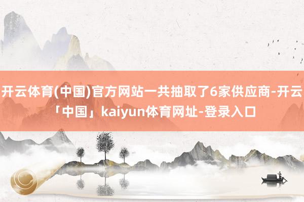 开云体育(中国)官方网站一共抽取了6家供应商-开云「中国」kaiyun体育网址-登录入口