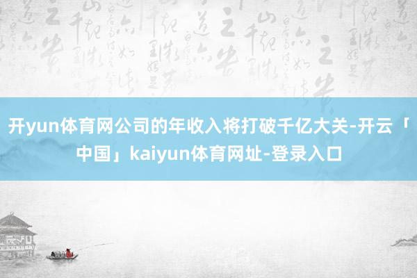 开yun体育网公司的年收入将打破千亿大关-开云「中国」kaiyun体育网址-登录入口