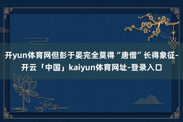 开yun体育网但彭于晏完全莫得“唐僧”长得象征-开云「中国」kaiyun体育网址-登录入口