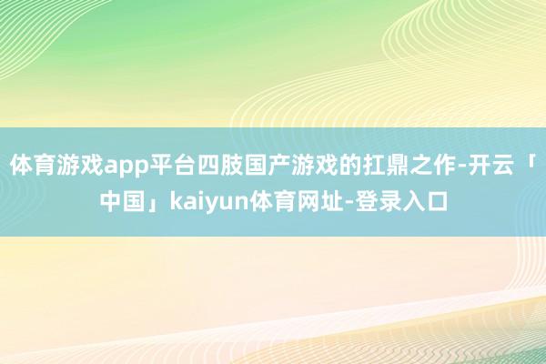 体育游戏app平台四肢国产游戏的扛鼎之作-开云「中国」kaiyun体育网址-登录入口