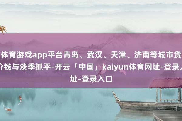 体育游戏app平台青岛、武汉、天津、济南等城市货仓价钱与淡季抓平-开云「中国」kaiyun体育网址-登录入口