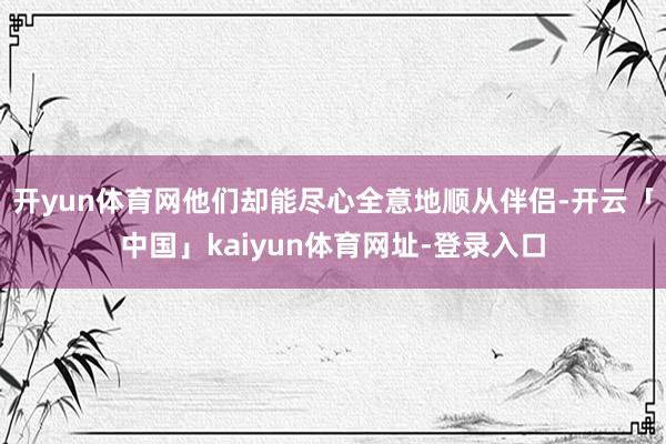 开yun体育网他们却能尽心全意地顺从伴侣-开云「中国」kaiyun体育网址-登录入口