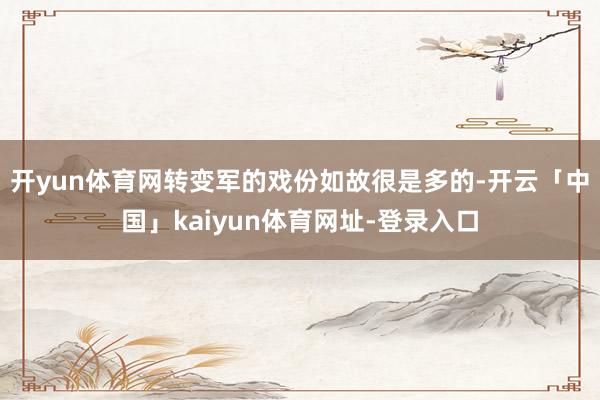 开yun体育网转变军的戏份如故很是多的-开云「中国」kaiyun体育网址-登录入口