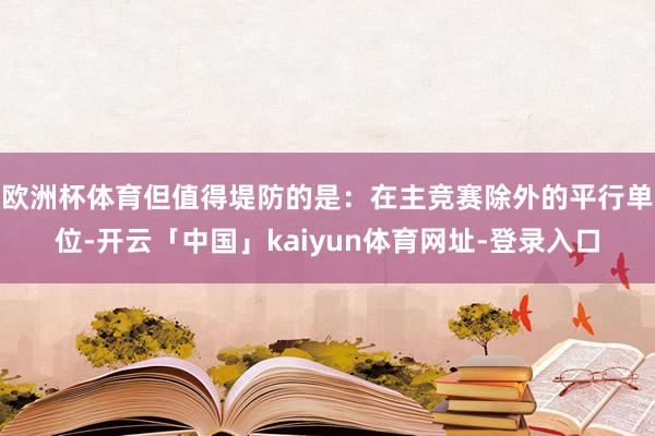 欧洲杯体育但值得堤防的是：在主竞赛除外的平行单位-开云「中国」kaiyun体育网址-登录入口