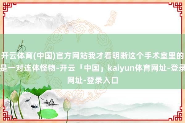 开云体育(中国)官方网站我才看明晰这个手术室里的怪物是一对连体怪物-开云「中国」kaiyun体育网址-登录入口