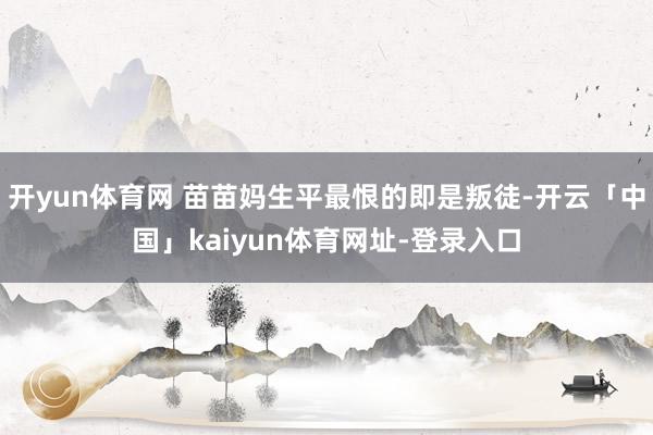 开yun体育网 苗苗妈生平最恨的即是叛徒-开云「中国」kaiyun体育网址-登录入口