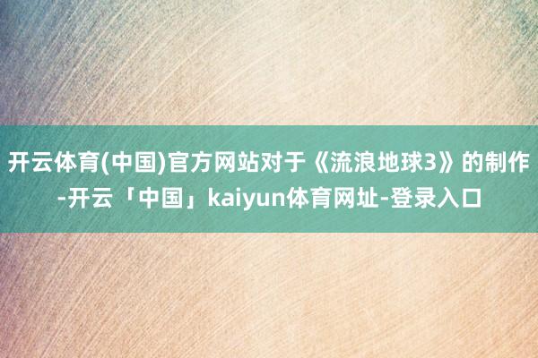 开云体育(中国)官方网站对于《流浪地球3》的制作-开云「中国」kaiyun体育网址-登录入口