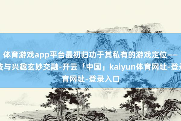 体育游戏app平台最初归功于其私有的游戏定位——将竞技与兴趣玄妙交融-开云「中国」kaiyun体育网址-登录入口