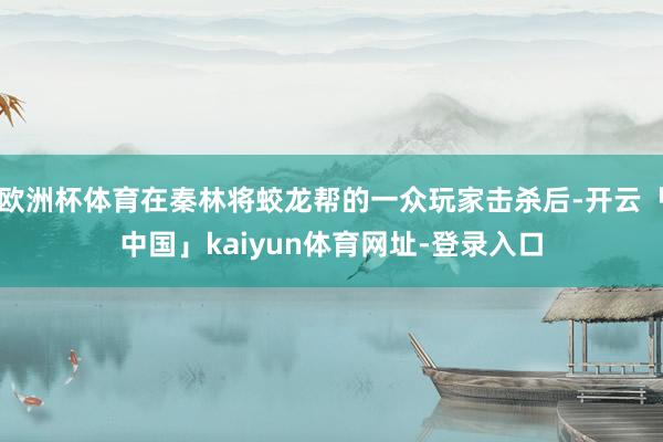 欧洲杯体育在秦林将蛟龙帮的一众玩家击杀后-开云「中国」kaiyun体育网址-登录入口