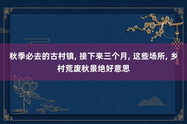 秋季必去的古村镇, 接下来三个月, 这些场所, 乡村荒废秋景绝好意思