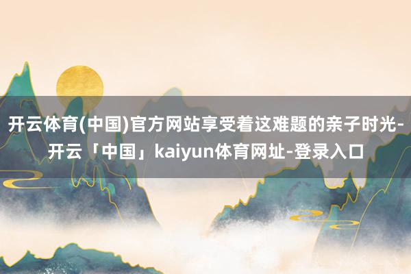 开云体育(中国)官方网站享受着这难题的亲子时光-开云「中国」kaiyun体育网址-登录入口