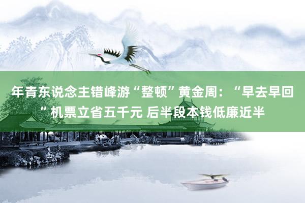 年青东说念主错峰游“整顿”黄金周：“早去早回”机票立省五千元 后半段本钱低廉近半