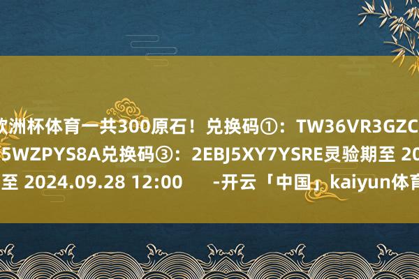 欧洲杯体育一共300原石！兑换码①：TW36VR3GZC56兑换码②：EXAK5WZPYS8A兑换码③：2EBJ5XY7YSRE灵验期至 2024.09.28 12:00      -开云「中国」kaiyun体育网址-登录入口