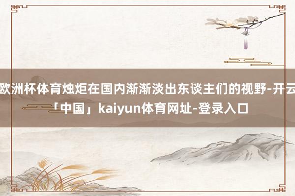 欧洲杯体育烛炬在国内渐渐淡出东谈主们的视野-开云「中国」kaiyun体育网址-登录入口