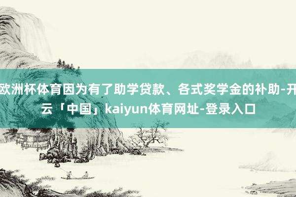 欧洲杯体育因为有了助学贷款、各式奖学金的补助-开云「中国」kaiyun体育网址-登录入口