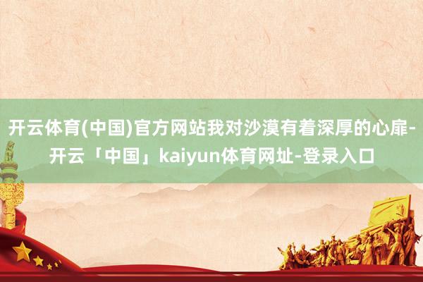 开云体育(中国)官方网站我对沙漠有着深厚的心扉-开云「中国」kaiyun体育网址-登录入口