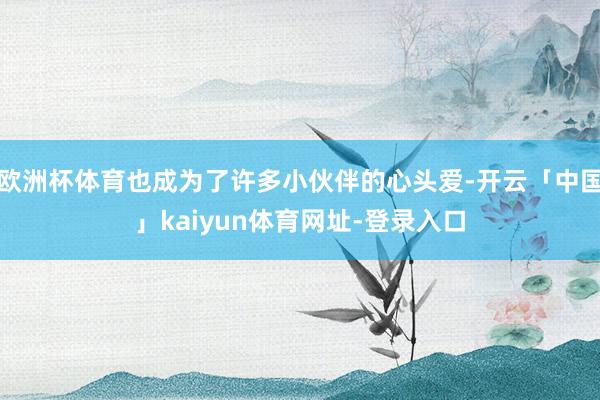 欧洲杯体育也成为了许多小伙伴的心头爱-开云「中国」kaiyun体育网址-登录入口