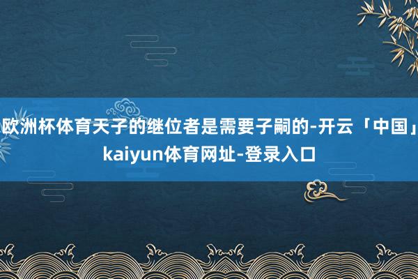 欧洲杯体育天子的继位者是需要子嗣的-开云「中国」kaiyun体育网址-登录入口