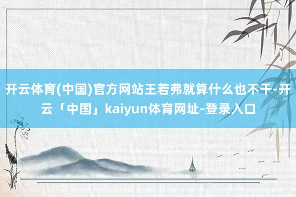 开云体育(中国)官方网站王若弗就算什么也不干-开云「中国」kaiyun体育网址-登录入口