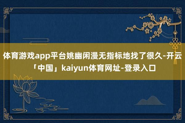 体育游戏app平台姚幽闲漫无指标地找了很久-开云「中国」kaiyun体育网址-登录入口