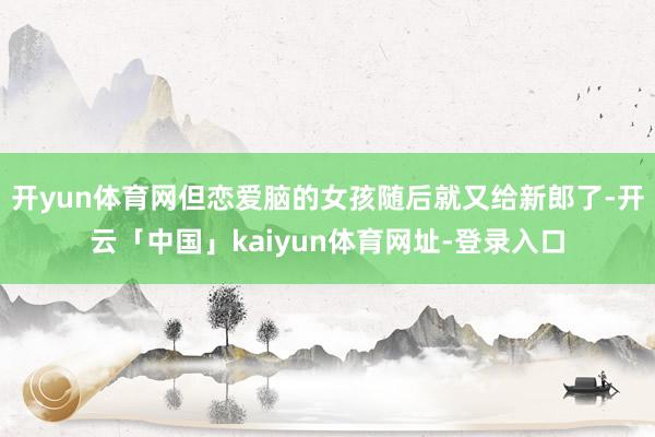 开yun体育网但恋爱脑的女孩随后就又给新郎了-开云「中国」kaiyun体育网址-登录入口