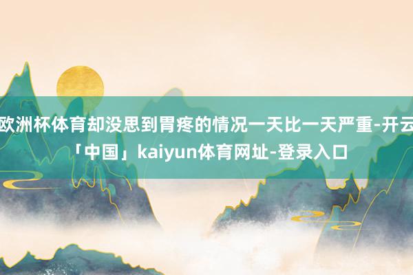 欧洲杯体育却没思到胃疼的情况一天比一天严重-开云「中国」kaiyun体育网址-登录入口