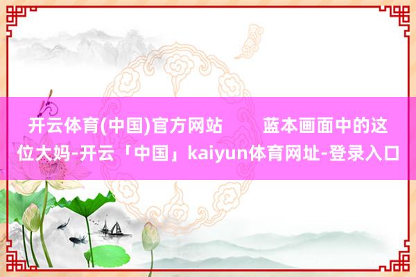 开云体育(中国)官方网站        蓝本画面中的这位大妈-开云「中国」kaiyun体育网址-登录入口